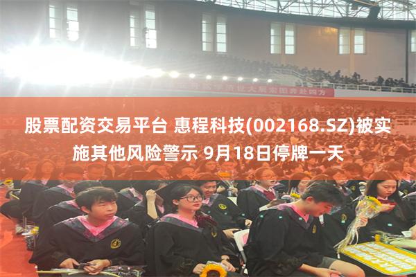 股票配资交易平台 惠程科技(002168.SZ)被实施其他风险警示 9月18日停牌一天