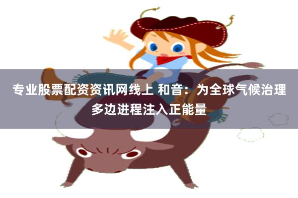 专业股票配资资讯网线上 和音：为全球气候治理多边进程注入正能量