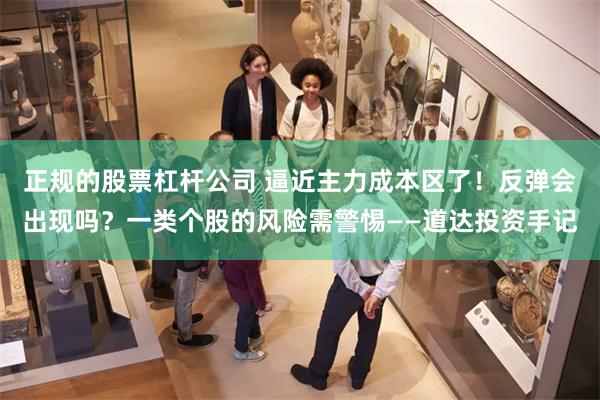 正规的股票杠杆公司 逼近主力成本区了！反弹会出现吗？一类个股的风险需警惕——道达投资手记