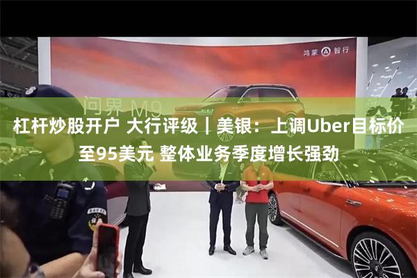 杠杆炒股开户 大行评级｜美银：上调Uber目标价至95美元 整体业务季度增长强劲
