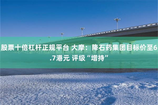 股票十倍杠杆正规平台 大摩：降石药集团目标价至6.7港元 评级“增持”