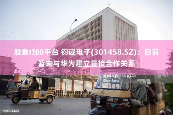股票t加0平台 钧崴电子(301458.SZ)：目前暂未与华为建立直接合作关系