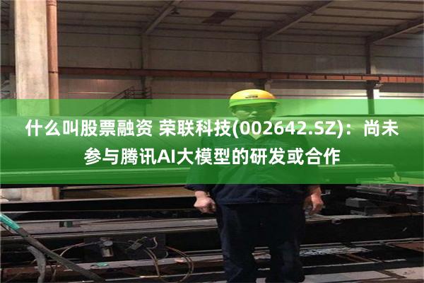 什么叫股票融资 荣联科技(002642.SZ)：尚未参与腾讯AI大模型的研发或合作