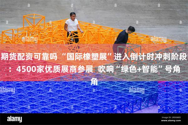 期货配资可靠吗 “国际橡塑展”进入倒计时冲刺阶段：4500家优质展商参展  吹响“绿色+智能”号角