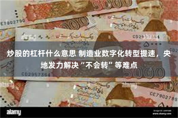 炒股的杠杆什么意思 制造业数字化转型提速，央地发力解决“不会转”等难点