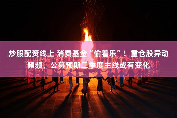 炒股配资线上 消费基金“偷着乐”！重仓股异动频频，公募预期二季度主线或有变化