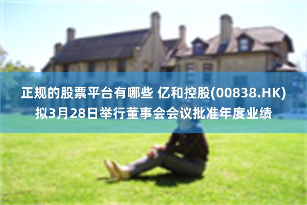 正规的股票平台有哪些 亿和控股(00838.HK)拟3月28日举行董事会会议批准年度业绩