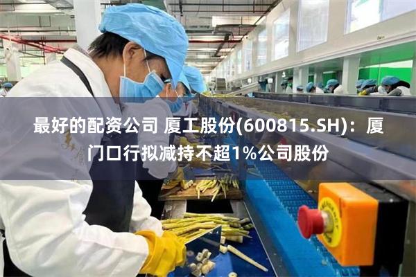 最好的配资公司 厦工股份(600815.SH)：厦门口行拟减持不超1%公司股份