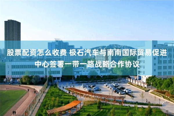 股票配资怎么收费 极石汽车与南南国际贸易促进中心签署一带一路战略合作协议