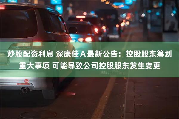 炒股配资利息 深康佳Ａ最新公告：控股股东筹划重大事项 可能导致公司控股股东发生变更