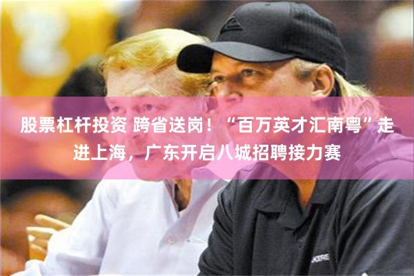 股票杠杆投资 跨省送岗！“百万英才汇南粤”走进上海，广东开启八城招聘接力赛