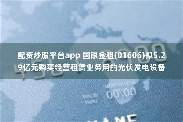 配资炒股平台app 国银金租(01606)拟5.29亿元购买经营租赁业务用的光伏发电设备