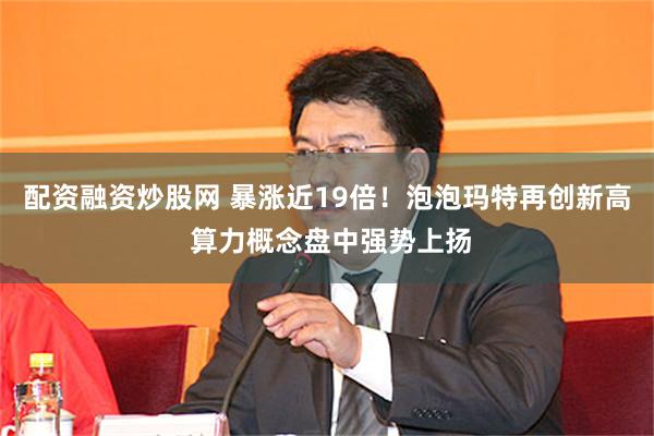 配资融资炒股网 暴涨近19倍！泡泡玛特再创新高 算力概念盘中强势上扬