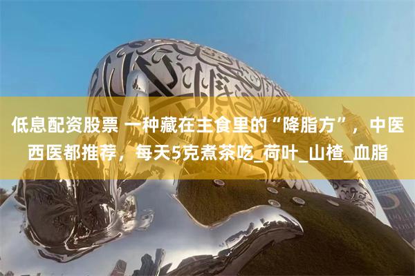 低息配资股票 一种藏在主食里的“降脂方”，中医西医都推荐，每天5克煮茶吃_荷叶_山楂_血脂