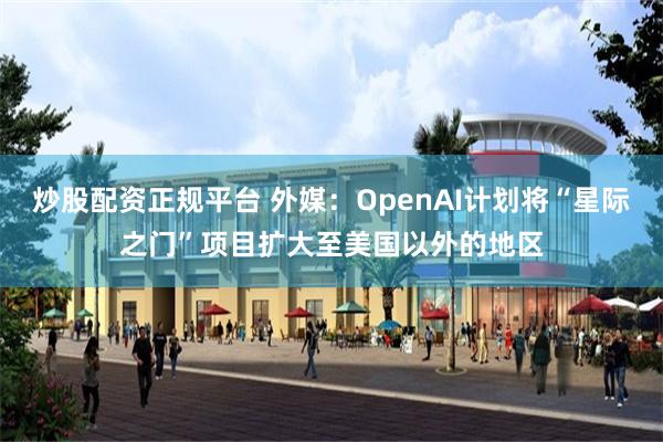 炒股配资正规平台 外媒：OpenAI计划将“星际之门”项目扩大至美国以外的地区