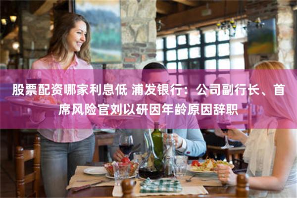 股票配资哪家利息低 浦发银行：公司副行长、首席风险官刘以研因年龄原因辞职
