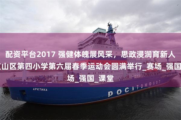 配资平台2017 强健体魄展风采，思政浸润育新人 ——红山区第四小学第六届春季运动会圆满举行_赛场_强国_课堂