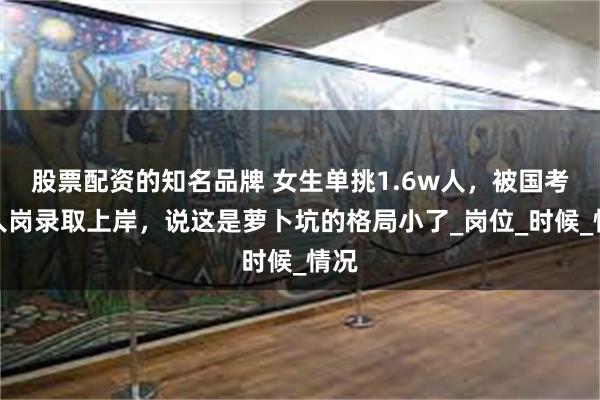 股票配资的知名品牌 女生单挑1.6w人，被国考单人岗录取上岸，说这是萝卜坑的格局小了_岗位_时候_情况