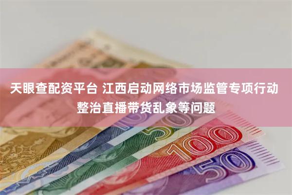 天眼查配资平台 江西启动网络市场监管专项行动 整治直播带货乱象等问题