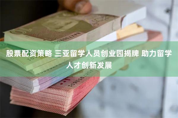 股票配资策略 三亚留学人员创业园揭牌 助力留学人才创新发展
