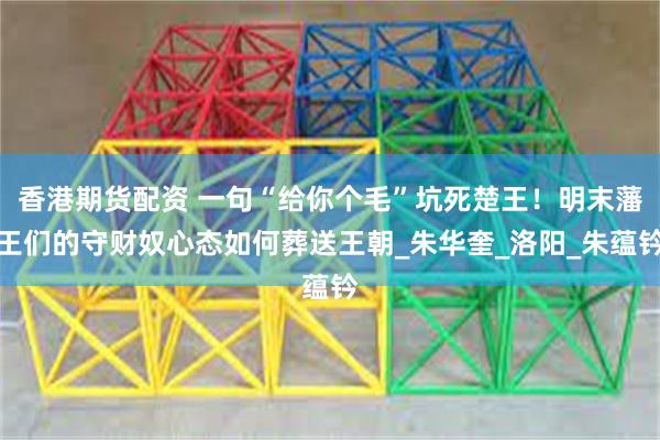 香港期货配资 一句“给你个毛”坑死楚王！明末藩王们的守财奴心态如何葬送王朝_朱华奎_洛阳_朱蕴钤
