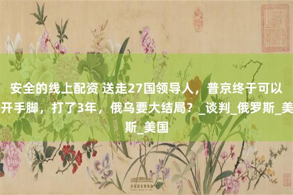 安全的线上配资 送走27国领导人，普京终于可以放开手脚，打了3年，俄乌要大结局？_谈判_俄罗斯_美国