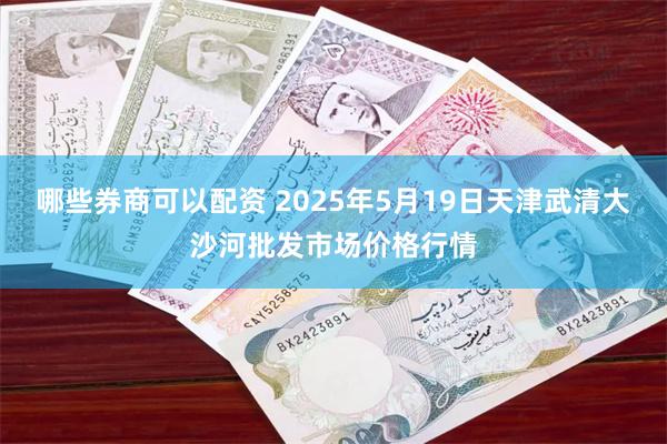 哪些券商可以配资 2025年5月19日天津武清大沙河批发市场价格行情