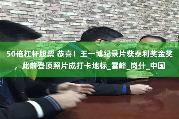 50倍杠杆股票 恭喜！王一博纪录片获泰利奖金奖，此前登顶照片成打卡地标_雪峰_岗什_中国