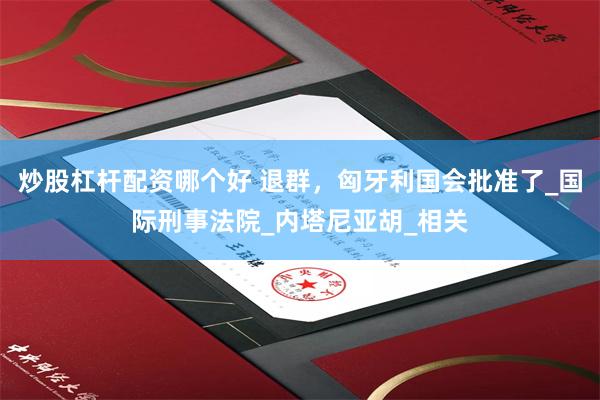 炒股杠杆配资哪个好 退群，匈牙利国会批准了_国际刑事法院_内塔尼亚胡_相关