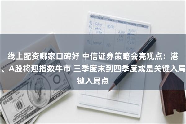 线上配资哪家口碑好 中信证券策略会亮观点：港股、A股将迎指数牛市 三季度末到四季度或是关键入局点