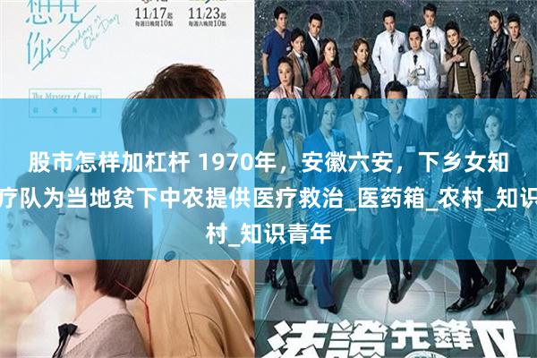 股市怎样加杠杆 1970年，安徽六安，下乡女知青医疗队为当地贫下中农提供医疗救治_医药箱_农村_知识青年