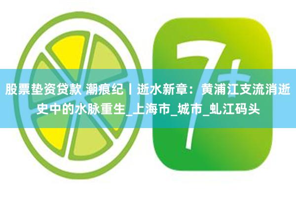 股票垫资贷款 潮痕纪丨逝水新章：黄浦江支流消逝史中的水脉重生_上海市_城市_虬江码头