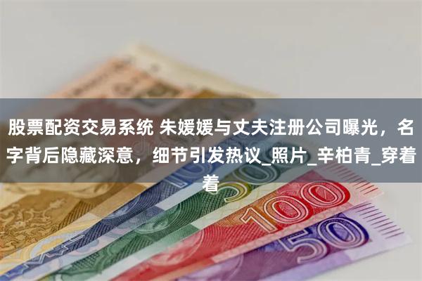股票配资交易系统 朱媛媛与丈夫注册公司曝光，名字背后隐藏深意，细节引发热议_照片_辛柏青_穿着