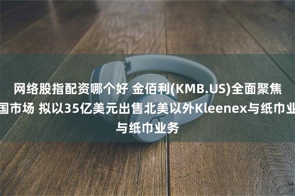 网络股指配资哪个好 金佰利(KMB.US)全面聚焦美国市场 拟以35亿美元出售北美以外Kleenex与纸巾业务
