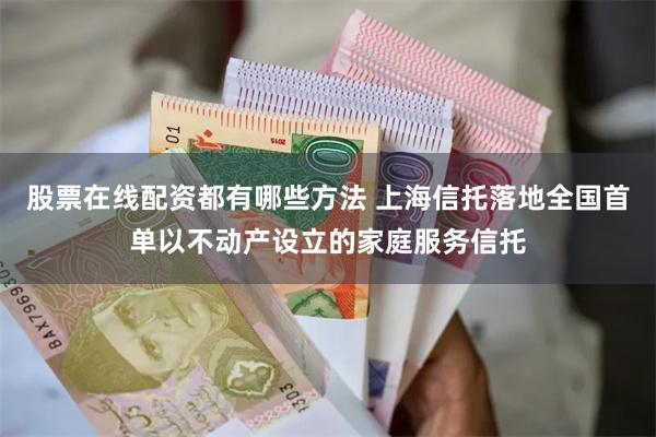 股票在线配资都有哪些方法 上海信托落地全国首单以不动产设立的家庭服务信托