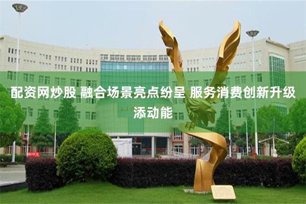 配资网炒股 融合场景亮点纷呈 服务消费创新升级添动能