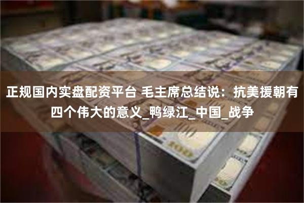 正规国内实盘配资平台 毛主席总结说：抗美援朝有四个伟大的意义_鸭绿江_中国_战争