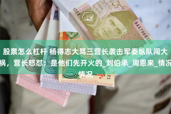 股票怎么杠杆 杨得志大骂三营长袭击军委纵队闯大祸，营长怒怼：是他们先开火的_刘伯承_周恩来_情况