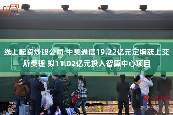 线上配资炒股公司 中贝通信19.22亿元定增获上交所受理 拟11.02亿元投入智算中心项目