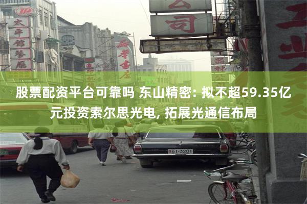 股票配资平台可靠吗 东山精密: 拟不超59.35亿元投资索尔思光电, 拓展光通信布局