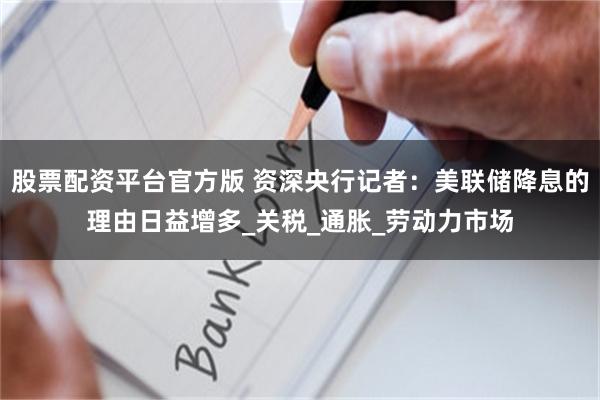 股票配资平台官方版 资深央行记者：美联储降息的理由日益增多_关税_通胀_劳动力市场