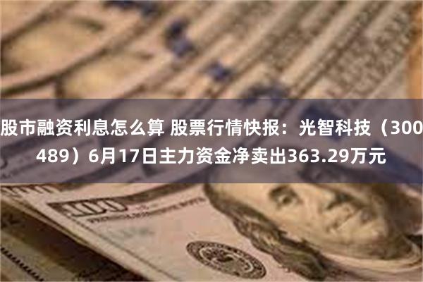 股市融资利息怎么算 股票行情快报：光智科技（300489）6月17日主力资金净卖出363.29万元