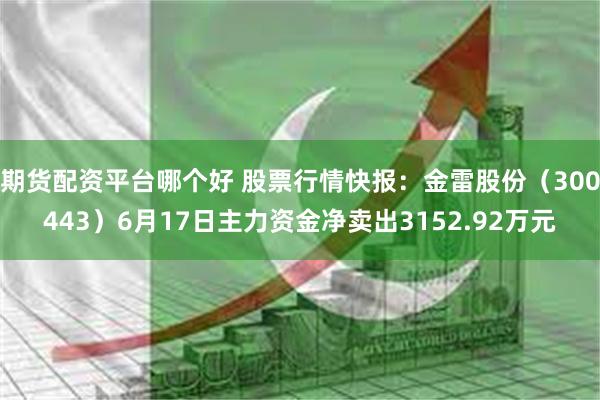 期货配资平台哪个好 股票行情快报：金雷股份（300443）6月17日主力资金净卖出3152.92万元