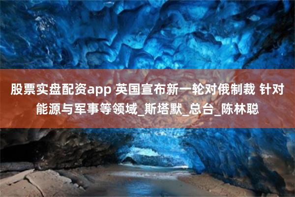 股票实盘配资app 英国宣布新一轮对俄制裁 针对能源与军事等领域_斯塔默_总台_陈林聪