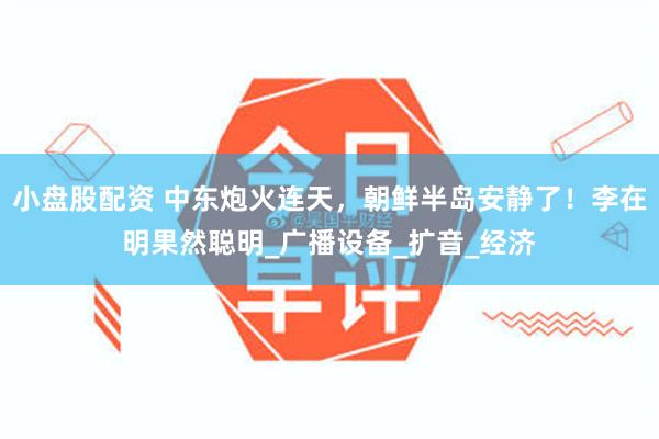 小盘股配资 中东炮火连天，朝鲜半岛安静了！李在明果然聪明_广播设备_扩音_经济