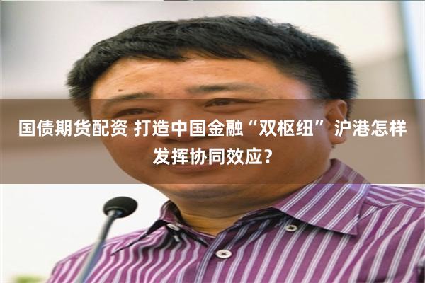 国债期货配资 打造中国金融“双枢纽” 沪港怎样发挥协同效应？