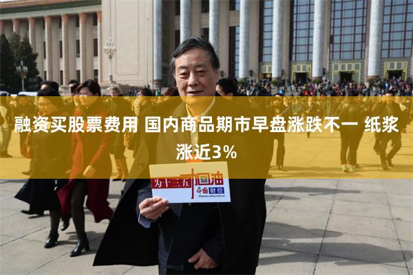 融资买股票费用 国内商品期市早盘涨跌不一 纸浆涨近3%