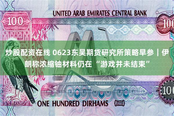 炒股配资在线 0623东吴期货研究所策略早参｜伊朗称浓缩铀材料仍在 “游戏并未结束”