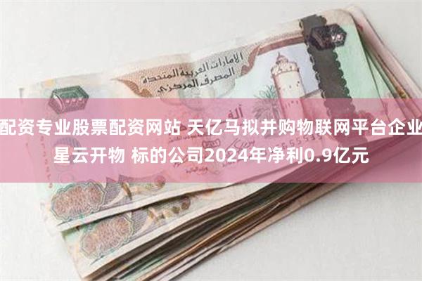 配资专业股票配资网站 天亿马拟并购物联网平台企业星云开物 标的公司2024年净利0.9亿元