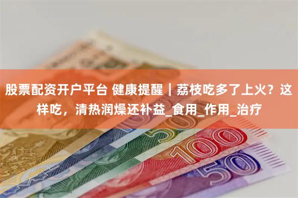 股票配资开户平台 健康提醒｜荔枝吃多了上火？这样吃，清热润燥还补益_食用_作用_治疗